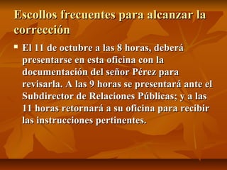 Escollos frecuentes para alcanzar la
corrección
   El 11 de octubre a las 8 horas, deberá
    presentarse en esta oficina con la
    documentación del señor Pérez para
    revisarla. A las 9 horas se presentará ante el
    Subdirector de Relaciones Públicas; y a las
    11 horas retornará a su oficina para recibir
    las instrucciones pertinentes.
 