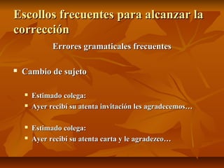 Escollos frecuentes para alcanzar la
corrección
              Errores gramaticales frecuentes

   Cambio de sujeto

       Estimado colega:
       Ayer recibí su atenta invitación les agradecemos…

       Estimado colega:
       Ayer recibí su atenta carta y le agradezco…
 