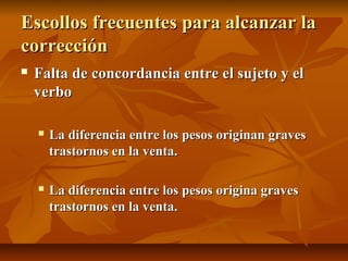 Escollos frecuentes para alcanzar la
corrección
   Falta de concordancia entre el sujeto y el
    verbo

       La diferencia entre los pesos originan graves
        trastornos en la venta.

       La diferencia entre los pesos origina graves
        trastornos en la venta.
 