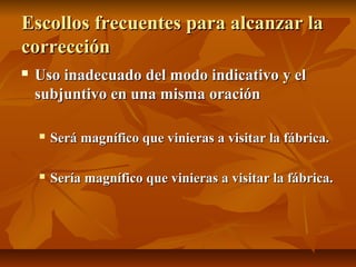 Escollos frecuentes para alcanzar la
corrección
   Uso inadecuado del modo indicativo y el
    subjuntivo en una misma oración

       Será magnífico que vinieras a visitar la fábrica.

       Sería magnífico que vinieras a visitar la fábrica.
 