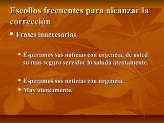 Escollos frecuentes para alcanzar la
corrección
   Frases innecesarias

       Esperamos sus noticias con urgencia, de usted
        su más seguro servidor lo saluda atentamente.

       Esperamos sus noticias con urgencia.
       Muy atentamente,
 
