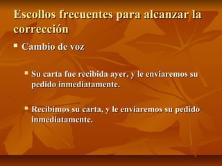 Escollos frecuentes para alcanzar la
corrección
   Cambio de voz

       Su carta fue recibida ayer, y le enviaremos su
        pedido inmediatamente.

       Recibimos su carta, y le enviaremos su pedido
        inmediatamente.
 
