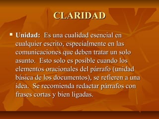 CLARIDAD
   Unidad: Es una cualidad esencial en
    cualquier escrito, especialmente en las
    comunicaciones que deben tratar un solo
    asunto. Esto solo es posible cuando los
    elementos oracionales del párrafo (unidad
    básica de los documentos), se refieren a una
    idea. Se recomienda redactar párrafos con
    frases cortas y bien ligadas.
 