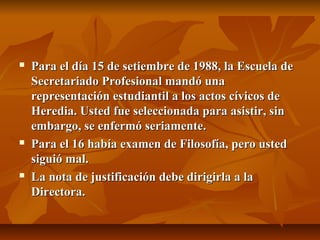    Para el día 15 de setiembre de 1988, la Escuela de
    Secretariado Profesional mandó una
    representación estudiantil a los actos cívicos de
    Heredia. Usted fue seleccionada para asistir, sin
    embargo, se enfermó seriamente.
   Para el 16 había examen de Filosofía, pero usted
    siguió mal.
   La nota de justificación debe dirigirla a la
    Directora.
 
