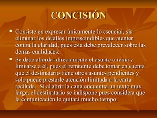 CONCISIÓN
   Consiste en expresar únicamente lo esencial, sin
    eliminar los detalles imprescindibles que atenten
    contra la claridad, pues esta debe prevalecer sobre las
    demás cualidades.
   Se debe abordar directamente el asunto o tema y
    limitarse a él, pues el remitente debe tomar en cuenta
    que el destinatario tiene otros asuntos pendientes y
    solo puede prestarle atención limitada a la carta
    recibida. Si al abrir la carta encuentra un texto muy
    largo, el destinatario se indispone pues considera que
    la comunicación le quitará mucho tiempo.
 