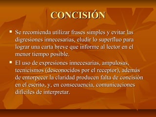 CONCISIÓN
   Se recomienda utilizar frases simples y evitar las
    digresiones innecesarias, eludir lo superfluo para
    lograr una carta breve que informe al lector en el
    menor tiempo posible.
   El uso de expresiones innecesarias, ampulosas,
    tecnicismos (desconocidos por el receptor), además
    de entorpecer la claridad producen falta de concisión
    en el escrito, y, en consecuencia, comunicaciones
    difíciles de interpretar.
 