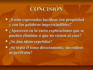 CONCISIÓN
   ¿Están expresadas las ideas con propiedad
    y con las palabras imprescindibles?
   ¿Aparecen en la carta explicaciones que se
    pueden eliminar o que no vienen al caso?
   ¿Se dan ideas repetidas?
   ¿Se trata el tema directamente, sin rodeos
    ni perífrasis?
 