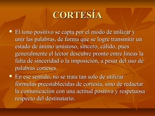 CORTESÍA
   El tono positivo se capta por el modo de utilizar y
    unir las palabras, de forma que se logre transmitir un
    estado de ánimo amistoso, sincero, cálido, pues
    generalmente el lector descubre pronto entre líneas la
    falta de sinceridad o la imposición, a pesar del uso de
    palabras corteses.
   En ese sentido, no se trata tan solo de utilizar
    fórmulas preestablecidas de cortesía, sino de redactar
    la comunicación con una actitud positiva y respetuosa
    respecto del destinatario.
 