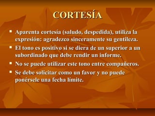 CORTESÍA
   Aparenta cortesía (saludo, despedida), utiliza la
    expresión: agradezco sinceramente su gentileza.
   El tono es positivo si se diera de un superior a un
    subordinado que debe rendir un informe.
   No se puede utilizar este tono entre compañeros.
   Se debe solicitar como un favor y no puede
    ponérsele una fecha límite.
 