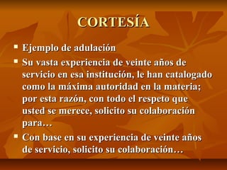 CORTESÍA
   Ejemplo de adulación
   Su vasta experiencia de veinte años de
    servicio en esa institución, le han catalogado
    como la máxima autoridad en la materia;
    por esta razón, con todo el respeto que
    usted se merece, solicito su colaboración
    para…
   Con base en su experiencia de veinte años
    de servicio, solicito su colaboración…
 