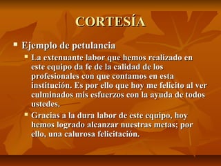 CORTESÍA
   Ejemplo de petulancia
       La extenuante labor que hemos realizado en
        este equipo da fe de la calidad de los
        profesionales con que contamos en esta
        institución. Es por ello que hoy me felicito al ver
        culminados mis esfuerzos con la ayuda de todos
        ustedes.
       Gracias a la dura labor de este equipo, hoy
        hemos logrado alcanzar nuestras metas; por
        ello, una calurosa felicitación.
 