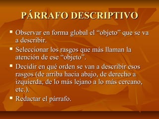PÁRRAFO DESCRIPTIVO
   Observar en forma global el “objeto” que se va
    a describir.
   Seleccionar los rasgos que más llaman la
    atención de ese “objeto”.
   Decidir en qué orden se van a describir esos
    rasgos (de arriba hacia abajo, de derecho a
    izquierda, de lo más lejano a lo más cercano,
    etc.).
   Redactar el párrafo.
 