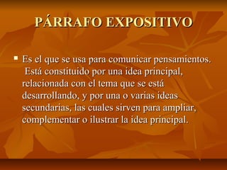 PÁRRAFO EXPOSITIVO

   Es el que se usa para comunicar pensamientos.
     Está constituido por una idea principal,
    relacionada con el tema que se está
    desarrollando, y por una o varias ideas
    secundarias, las cuales sirven para ampliar,
    complementar o ilustrar la idea principal.
 