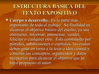 ESTRUCTURA BÁSICA DEL
         TEXTO EXPOSITIVO
   Cuerpo o desarrollo: Es la parte más
    importante de todo el trabajo. Su finalidad es
    alcanzar el objetivo básico del escrito, ya sea
    entretener, informar, amonestar, vender,
    felicitar o cualquier otro. Está constituido por
    párrafos, subdivisiones o capítulos, los cuales
    deben girar en torno a la tesis o idea central y
    contener los conceptos, argumentos y datos
    necesarios para alcanzar el objetivo que se
    haya propuesto el autor.
 