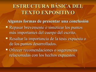 ESTRUCTURA BÁSICA DEL
       TEXTO EXPOSITIVO
 Algunas formas de presentar una conclusión
 Repasar brevemente o sintetizar los puntos

  más importantes del cuerpo del escrito.
 Resaltar la importancia de la tesis expuesta o

  de los puntos desarrollados.
 Ofrecer recomendaciones o sugerencias

  relacionadas con los hechos expuestos.
 