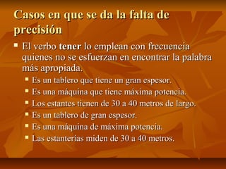 Casos en que se da la falta de
precisión
   El verbo tener lo emplean con frecuencia
    quienes no se esfuerzan en encontrar la palabra
    más apropiada.
       Es un tablero que tiene un gran espesor.
       Es una máquina que tiene máxima potencia.
       Los estantes tienen de 30 a 40 metros de largo.
       Es un tablero de gran espesor.
       Es una máquina de máxima potencia.
       Las estanterías miden de 30 a 40 metros.
 