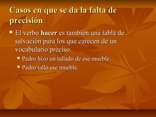 Casos en que se da la falta de
precisión
   El verbo hacer es también una tabla de
    salvación para los que carecen de un
    vocabulario preciso.
       Pedro hizo un tallado de ese mueble.
       Pedro talló ese mueble.
 