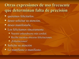 Otras expresiones de uso frecuente
que determinan falta de precisión
   queremos felicitarlos.
   deseo solicitar su atención.
   deseo manifestarle...
   Los felicitamos sinceramente.
       Nuestra enhorabuena más cordial.
       Reciba nuestras sinceras felicitaciones.
       ¡Felicitaciones!
   Solicito su atención
   Le manifiesto o manifiesto.
 