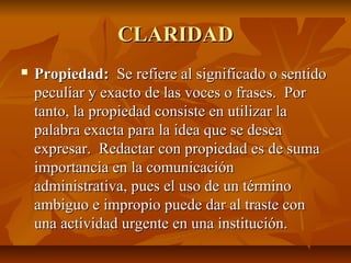 CLARIDAD
   Propiedad: Se refiere al significado o sentido
    peculiar y exacto de las voces o frases. Por
    tanto, la propiedad consiste en utilizar la
    palabra exacta para la idea que se desea
    expresar. Redactar con propiedad es de suma
    importancia en la comunicación
    administrativa, pues el uso de un término
    ambiguo e impropio puede dar al traste con
    una actividad urgente en una institución.
 