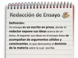 Redacción de EnsayoDefinición: Un ensayo es un escrito en prosa, donde el redactor expone sus ideas acerca de un tema. Al exponer sus ideas en el ensayo éstas se acompañan de argumentos sólidos y convincentes, lo que demuestra el dominio de la materia sobre la cual  escribe.