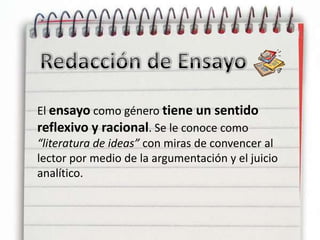 Redacción de EnsayoEl ensayo como género tiene un sentido reflexivo y racional. Se le conoce como “literatura de ideas” con miras de convencer al lector por medio de la argumentación y el juicio analítico.