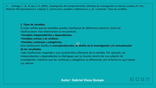 WWW.SITE2MAX.PRO
Free PowerPoint & KeyNote Templates
2. Tipos de variables
El autor señala que las variables pueden clasificarse de diferentes maneras. Entre las
clasificaciones más importantes se encuentran:
•Variables independientes y dependientes.
•Variables activas y de atributo.
•Variables continuas y categóricas.
Esta clasificación facilita la conceptualización, el diseño de la investigación y la comunicación
de los resultados.
Cada clasificación responde a una característica diferente de la variable. Por ejemplo, las
independientes y dependientes se distinguen por su función dentro de una relación de
investigación, mientras que las continuas y categóricas se diferencian por la forma en que toman
sus valores.
7. Kerlinger, F. N., & Lee, H. B. (2002). Investigación del comportamiento: Métodos de investigación en ciencias sociales (4.ª ed.).
McGraw-Hill Interamericana. Capítulo 3. Constructos, variables y definiciones, p. 42. Contenido: Tipos de variables.
Autor: Gabriel Oxsa Quispe
 