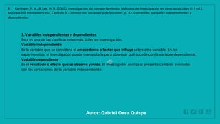 WWW.SITE2MAX.PRO
Free PowerPoint & KeyNote Templates
3. Variables independientes y dependientes
Esta es una de las clasificaciones más útiles en investigación.
Variable independiente
Es la variable que se considera el antecedente o factor que influye sobre otra variable. En los
experimentos, el investigador puede manipularla para observar qué sucede con la variable dependiente.
Variable dependiente
Es el resultado o efecto que se observa y mide. El investigador analiza si presenta cambios asociados
con las variaciones de la variable independiente.
8. Kerlinger, F. N., & Lee, H. B. (2002). Investigación del comportamiento: Métodos de investigación en ciencias sociales (4.ª ed.).
McGraw-Hill Interamericana. Capítulo 3. Constructos, variables y definiciones, p. 42. Contenido: Variables independientes y
dependientes.
Autor: Gabriel Oxsa Quispe
 