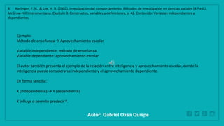 WWW.SITE2MAX.PRO
Free PowerPoint & KeyNote Templates
Ejemplo:
Método de enseñanza → Aprovechamiento escolar
Variable independiente: método de enseñanza.
Variable dependiente: aprovechamiento escolar.
El autor también presenta el ejemplo de la relación entre inteligencia y aprovechamiento escolar, donde la
inteligencia puede considerarse independiente y el aprovechamiento dependiente.
En forma sencilla:
X (independiente) → Y (dependiente)
X influye o permite predecir Y.
8. Kerlinger, F. N., & Lee, H. B. (2002). Investigación del comportamiento: Métodos de investigación en ciencias sociales (4.ª ed.).
McGraw-Hill Interamericana. Capítulo 3. Constructos, variables y definiciones, p. 42. Contenido: Variables independientes y
dependientes.
Autor: Gabriel Oxsa Quispe
 