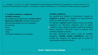 WWW.SITE2MAX.PRO
Free PowerPoint & KeyNote Templates
4. Variables continuas y categóricas
Variables continuas
Son aquellas que pueden tomar muchos valores
dentro de un intervalo. Permiten representar
diferencias graduales entre los individuos.
Por ejemplo:
•Peso.
•Estatura.
•Edad.
•Puntuación obtenida en una prueba.
Variables categóricas
Son aquellas que clasifican a las personas u objetos en
categorías o grupos. Las categorías no necesariamente
tienen un orden de mayor o menor.
Por ejemplo, el género puede utilizarse como una variable
categórica con diferentes categorías. Para el análisis
estadístico, estas categorías pueden codificarse mediante
valores numéricos, como 0 y 1. Estas se conocen como
variables prototipo o dummy.
Una idea importante del autor es que las variables
categóricas también pueden cuantificarse. Que una
variable sea categórica no significa que no pueda ser
representada mediante números.
9. Kerlinger, F. N., & Lee, H. B. (2002). Investigación del comportamiento: Métodos de investigación en ciencias sociales (4.ª ed.).
McGraw-Hill Interamericana. Capítulo 3. Constructos, variables y definiciones, p. 47. Contenido: Variables continuas y categóricas.
Autor: Gabriel Oxsa Quispe
 