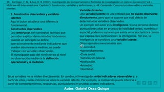 WWW.SITE2MAX.PRO
Free PowerPoint & KeyNote Templates
5. Constructos observables y variables
latentes
Aquí el autor establece una diferencia
fundamental.
Constructos observables
Los constructos son conceptos teóricos que
permiten explicar determinados fenómenos.
Cuando un concepto se define
operacionalmente mediante indicadores que
pueden observarse o medirse, se puede
trabajar con variables observables.
El investigador pasa del nivel teórico al nivel
de observación mediante la definición
operacional y la medición.
Variables latentes
Una variable latente es una entidad que no puede observarse
directamente, pero que se supone que está detrás de
determinadas variables observadas.
Un ejemplo del autor es la inteligencia. Si una persona obtiene
puntuaciones altas en pruebas de habilidad verbal, numérica y
espacial, podemos suponer que existe una característica común
que explica esas puntuaciones: la inteligencia. Por eso, la
inteligencia se considera una variable latente.
Otros ejemplos mencionados son:
•Creatividad.
•Aprovechamiento.
•Clase social.
•Satisfacción laboral.
•Motivación.
•Ansiedad.
•Hostilidad.
10. Kerlinger, F. N., & Lee, H. B. (2002). Investigación del comportamiento: Métodos de investigación en ciencias sociales (4.ª ed.).
McGraw-Hill Interamericana. Capítulo 3. Constructos, variables y definiciones, p. 48. Contenido: Constructos observables y variables
latentes.
Autor: Gabriel Oxsa Quispe
Estas variables no se miden directamente. En cambio, el investigador mide indicadores observables y, a
partir de ellos, realiza inferencias sobre la variable latente. Por ejemplo, la motivación puede inferirse a
partir de comportamientos, respuestas, puntuaciones en pruebas u otros indicadores.
 