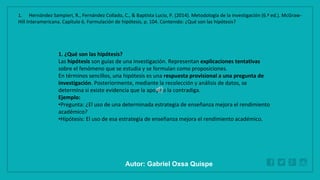 WWW.SITE2MAX.PRO
Free PowerPoint & KeyNote Templates
1. ¿Qué son las hipótesis?
Las hipótesis son guías de una investigación. Representan explicaciones tentativas
sobre el fenómeno que se estudia y se formulan como proposiciones.
En términos sencillos, una hipótesis es una respuesta provisional a una pregunta de
investigación. Posteriormente, mediante la recolección y análisis de datos, se
determina si existe evidencia que la apoye o la contradiga.
Ejemplo:
•Pregunta: ¿El uso de una determinada estrategia de enseñanza mejora el rendimiento
académico?
•Hipótesis: El uso de esa estrategia de enseñanza mejora el rendimiento académico.
1. Hernández Sampieri, R., Fernández Collado, C., & Baptista Lucio, P. (2014). Metodología de la investigación (6.ª ed.). McGraw-
Hill Interamericana. Capítulo 6. Formulación de hipótesis, p. 104. Contenido: ¿Qué son las hipótesis?
Autor: Gabriel Oxsa Quispe
 