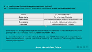 WWW.SITE2MAX.PRO
Free PowerPoint & KeyNote Templates
2. ¿En toda investigación cuantitativa debemos plantear hipótesis?
No. La necesidad de formular hipótesis depende principalmente del alcance inicial de la investigación.
Alcance ¿Se plantean hipótesis?
Exploratorio No se formulan hipótesis.
Descriptivo Solo cuando se pretende pronosticar un hecho o dato.
Correlacional Se formulan hipótesis correlacionales.
Explicativo Se formulan hipótesis causales.
Por ejemplo, una investigación descriptiva que solamente busca determinar el índice delictivo de una ciudad
podría plantear una hipótesis si pretende pronosticar una cifra futura.
2. Hernández Sampieri, R., Fernández Collado, C., & Baptista Lucio, P. (2014). Metodología de la investigación (6.ª ed.).
McGraw-Hill Interamericana. Capítulo 6. Formulación de hipótesis, p. 104. Contenido: ¿En toda investigación cuantitativa
debemos plantear hipótesis?
Autor: Gabriel Oxsa Quispe
 