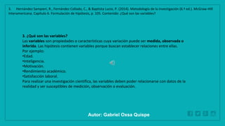 WWW.SITE2MAX.PRO
Free PowerPoint & KeyNote Templates
3. ¿Qué son las variables?
Las variables son propiedades o características cuya variación puede ser medida, observada o
inferida. Las hipótesis contienen variables porque buscan establecer relaciones entre ellas.
Por ejemplo:
•Edad.
•Inteligencia.
•Motivación.
•Rendimiento académico.
•Satisfacción laboral.
Para realizar una investigación científica, las variables deben poder relacionarse con datos de la
realidad y ser susceptibles de medición, observación o evaluación.
3. Hernández Sampieri, R., Fernández Collado, C., & Baptista Lucio, P. (2014). Metodología de la investigación (6.ª ed.). McGraw-Hill
Interamericana. Capítulo 6. Formulación de hipótesis, p. 105. Contenido: ¿Qué son las variables?
Autor: Gabriel Oxsa Quispe
 