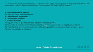 WWW.SITE2MAX.PRO
Free PowerPoint & KeyNote Templates
4. ¿De dónde surgen las hipótesis?
Las hipótesis surgen principalmente de:
•El planteamiento del problema.
•La revisión de la literatura.
•Las teorías existentes.
•En algunos casos, de generalizaciones o resultados empíricos previos.
Por eso, antes de formular una hipótesis es importante conocer lo que ya se ha investigado sobre el tema.
Formular hipótesis sin revisar cuidadosamente la literatura puede llevar a planteamientos incorrectos o que ya
han sido comprobados o rechazados.
4. Hernández Sampieri, R., Fernández Collado, C., & Baptista Lucio, P. (2014). Metodología de la investigación (6.ª ed.). McGraw-Hill
Interamericana. Capítulo 6. Formulación de hipótesis, p. 105. Contenido: ¿De dónde surgen las hipótesis?
Autor: Gabriel Oxsa Quispe
 