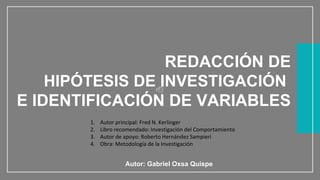WWW.SITE2MAX.PRO
Free PowerPoint & KeyNote Templates
REDACCIÓN DE
HIPÓTESIS DE INVESTIGACIÓN
E IDENTIFICACIÓN DE VARIABLES
Autor: Gabriel Oxsa Quispe
1. Autor principal: Fred N. Kerlinger
2. Libro recomendado: Investigación del Comportamiento
3. Autor de apoyo: Roberto Hernández Sampieri
4. Obra: Metodología de la Investigación
 