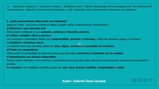 WWW.SITE2MAX.PRO
Free PowerPoint & KeyNote Templates
5. ¿Qué características debe tener una hipótesis?
Según el autor, una buena hipótesis debe cumplir varias características importantes:
a) Referirse a una situación real
Debe poder probarse en un contexto, universo o situación concreta.
b) Utilizar variables claras y precisas
Los conceptos empleados deben ser comprensibles, precisos y concretos, evitando términos vagos o confusos.
c) Establecer relaciones claras
La relación entre las variables debe ser clara, lógica, verosímil y susceptible de medición.
d) Poder ser comprobada
Debe existir la posibilidad de obtener datos que permitan contrastar la hipótesis con la realidad.
e) Relacionarse con técnicas disponibles
Deben existir métodos, instrumentos o procedimientos que permitan obtener la información necesaria para ponerla a
prueba.
En resumen: una hipótesis científica debe ser real, clara, precisa, medible, comprobable y viable.
5. Hernández Sampieri, R., Fernández Collado, C., & Baptista Lucio, P. (2014). Metodología de la investigación (6.ª ed.). McGraw-Hill
Interamericana. Capítulo 6. Formulación de hipótesis, p. 106. Contenido: ¿Qué características debe tener una hipótesis?
Autor: Gabriel Oxsa Quispe
 