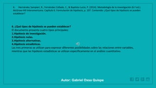 WWW.SITE2MAX.PRO
Free PowerPoint & KeyNote Templates
6. ¿Qué tipos de hipótesis se pueden establecer?
El documento presenta cuatro tipos principales:
1.Hipótesis de investigación.
2.Hipótesis nulas.
3.Hipótesis alternativas.
4.Hipótesis estadísticas.
Las tres primeras se utilizan para expresar diferentes posibilidades sobre las relaciones entre variables,
mientras que las hipótesis estadísticas se utilizan específicamente en el análisis cuantitativo.
6. Hernández Sampieri, R., Fernández Collado, C., & Baptista Lucio, P. (2014). Metodología de la investigación (6.ª ed.).
McGraw-Hill Interamericana. Capítulo 6. Formulación de hipótesis, p. 107. Contenido: ¿Qué tipos de hipótesis se pueden
establecer?
Autor: Gabriel Oxsa Quispe
 