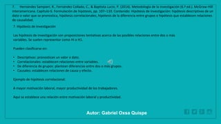 WWW.SITE2MAX.PRO
Free PowerPoint & KeyNote Templates
7. Hipótesis de investigación
Las hipótesis de investigación son proposiciones tentativas acerca de las posibles relaciones entre dos o más
variables. Se suelen representar como Hi o H1.
Pueden clasificarse en:
• Descriptivas: pronostican un valor o dato.
• Correlacionales: establecen relaciones entre variables.
• De diferencia de grupos: plantean diferencias entre dos o más grupos.
• Causales: establecen relaciones de causa y efecto.
Ejemplo de hipótesis correlacional:
A mayor motivación laboral, mayor productividad de los trabajadores.
Aquí se establece una relación entre motivación laboral y productividad.
7. Hernández Sampieri, R., Fernández Collado, C., & Baptista Lucio, P. (2014). Metodología de la investigación (6.ª ed.). McGraw-Hill
Interamericana. Capítulo 6. Formulación de hipótesis, pp. 107–110. Contenido: Hipótesis de investigación: hipótesis descriptivas de un
dato o valor que se pronostica, hipótesis correlacionales, hipótesis de la diferencia entre grupos e hipótesis que establecen relaciones
de causalidad.
Autor: Gabriel Oxsa Quispe
 