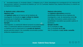 WWW.SITE2MAX.PRO
Free PowerPoint & KeyNote Templates
8. Hipótesis nulas y alternativas
Hipótesis nulas
Las hipótesis nulas son el reverso de las hipótesis de
investigación. Su función es negar o refutar la relación
planteada por la hipótesis de investigación.
Se representan como Ho.
Ejemplo:
•Investigación: La motivación laboral aumenta la productividad.
•Nula: La motivación laboral no aumenta la productividad.
La hipótesis nula es importante en la prueba de hipótesis,
porque permite evaluar si los resultados encontrados pueden
atribuirse simplemente al azar.
Hipótesis alternativas
Las hipótesis alternativas presentan
posibilidades diferentes de las hipótesis de
investigación y nula. Se representan como Ha.
Solo deben formularse cuando existen otras
posibilidades razonables que puedan explicar el
fenómeno.
Ejemplo sencillo:
•Hi: El resultado es rojo.
•Ho: El resultado no es rojo.
•Ha: El resultado es azul, verde o amarillo.
8. Hernández Sampieri, R., Fernández Collado, C., & Baptista Lucio, P. (2014). Metodología de la investigación (6.ª ed.). McGraw-Hill
Interamericana. Capítulo 6. Formulación de hipótesis, pp. 114–115. Contenido: Hipótesis nulas, hipótesis alternativas y su relación con
las hipótesis de investigación.
Autor: Gabriel Oxsa Quispe
 