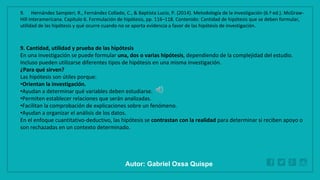 WWW.SITE2MAX.PRO
Free PowerPoint & KeyNote Templates
9. Cantidad, utilidad y prueba de las hipótesis
En una investigación se puede formular una, dos o varias hipótesis, dependiendo de la complejidad del estudio.
Incluso pueden utilizarse diferentes tipos de hipótesis en una misma investigación.
¿Para qué sirven?
Las hipótesis son útiles porque:
•Orientan la investigación.
•Ayudan a determinar qué variables deben estudiarse.
•Permiten establecer relaciones que serán analizadas.
•Facilitan la comprobación de explicaciones sobre un fenómeno.
•Ayudan a organizar el análisis de los datos.
En el enfoque cuantitativo-deductivo, las hipótesis se contrastan con la realidad para determinar si reciben apoyo o
son rechazadas en un contexto determinado.
9. Hernández Sampieri, R., Fernández Collado, C., & Baptista Lucio, P. (2014). Metodología de la investigación (6.ª ed.). McGraw-
Hill Interamericana. Capítulo 6. Formulación de hipótesis, pp. 116–118. Contenido: Cantidad de hipótesis que se deben formular,
utilidad de las hipótesis y qué ocurre cuando no se aporta evidencia a favor de las hipótesis de investigación.
Autor: Gabriel Oxsa Quispe
 