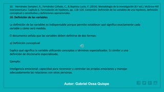 WWW.SITE2MAX.PRO
Free PowerPoint & KeyNote Templates
10. Definición de las variables
La definición de las variables es indispensable porque permite establecer qué significa exactamente cada
variable y cómo será medida.
El documento señala que las variables deben definirse de dos formas:
a) Definición conceptual
Explica qué significa la variable utilizando conceptos o términos especializados. Es similar a una
definición de diccionario especializado.
Ejemplo:
Inteligencia emocional: capacidad para reconocer y controlar las propias emociones y manejar
adecuadamente las relaciones con otras personas.
10. Hernández Sampieri, R., Fernández Collado, C., & Baptista Lucio, P. (2014). Metodología de la investigación (6.ª ed.). McGraw-Hill
Interamericana. Capítulo 6. Formulación de hipótesis, pp. 118–120. Contenido: Definición de las variables de una hipótesis, definición
conceptual o constitutiva y definiciones operacionales.
Autor: Gabriel Oxsa Quispe
 