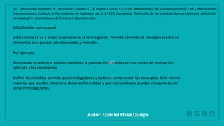 WWW.SITE2MAX.PRO
Free PowerPoint & KeyNote Templates
b) Definición operacional
Indica cómo se va a medir la variable en la investigación. Permite convertir el concepto teórico en
elementos que puedan ser observados y medidos.
Por ejemplo:
Motivación académica: medida mediante la puntuación obtenida en una escala de motivación
aplicada a los estudiantes.
Definir las variables permite que investigadores y lectores comprendan los conceptos de la misma
manera, que puedan obtenerse datos de la realidad y que los resultados puedan compararse con
otras investigaciones.
10. Hernández Sampieri, R., Fernández Collado, C., & Baptista Lucio, P. (2014). Metodología de la investigación (6.ª ed.). McGraw-Hill
Interamericana. Capítulo 6. Formulación de hipótesis, pp. 118–120. Contenido: Definición de las variables de una hipótesis, definición
conceptual o constitutiva y definiciones operacionales.
Autor: Gabriel Oxsa Quispe
 