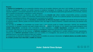 WWW.SITE2MAX.PRO
Free PowerPoint & KeyNote Templates
Resumen
La hipótesis de investigación es una proposición tentativa acerca de las posibles relaciones entre dos o más variables. Su función principal es
orientar la investigación y plantear una posible respuesta al problema investigado. Sin embargo, no todas las investigaciones cuantitativas
requieren hipótesis; su formulación depende del alcance del estudio. En las investigaciones exploratorias generalmente no se formulan, mientras
que en estudios correlacionales y explicativos sí suelen plantearse.
Para redactar correctamente una hipótesis, esta debe referirse a una situación real, utilizar variables comprensibles, precisas y concretas,
establecer relaciones claras y poder ser comprobada mediante técnicas disponibles. Por ello, no es suficiente plantear una afirmación interesante;
debe existir la posibilidad de obtener datos que permitan contrastarla con la realidad.
Las hipótesis de investigación pueden ser descriptivas, correlacionales, de diferencia de grupos o causales, dependiendo del tipo de relación que
se pretenda estudiar. Además, pueden formularse hipótesis nulas, que niegan la relación propuesta, e hipótesis alternativas, que plantean otras
posibilidades.
Por otro lado, las variables son propiedades que pueden variar y cuya variación puede ser medida, observada o inferida. Para identificarlas
correctamente es necesario reconocer qué papel cumplen dentro de la hipótesis. Por ejemplo, en una relación causal puede distinguirse entre
variable independiente, considerada como antecedente o factor explicativo, y variable dependiente, considerada como resultado. La
identificación adecuada de las variables permite organizar la investigación y determinar qué información debe recopilarse.
Las variables deben definirse de dos maneras. La definición conceptual explica el significado de la variable mediante términos especializados,
mientras que la definición operacional establece cómo será medida en la investigación. Esto permite que los conceptos utilizados tengan un
significado preciso y que puedan obtenerse datos de la realidad.
En consecuencia, la redacción de hipótesis y la identificación de variables son procesos relacionados: la hipótesis plantea una posible relación y
las variables permiten hacer observable y medible esa relación.
Autor: Gabriel Oxsa Quispe
 