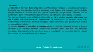 WWW.SITE2MAX.PRO
Free PowerPoint & KeyNote Templates
Conclusión
La redacción de hipótesis de investigación e identificación de variables es una etapa esencial para
desarrollar una investigación científica organizada y verificable. Una hipótesis bien formulada
permite orientar el estudio hacia una posible explicación del problema, mientras que la
identificación de las variables facilita determinar qué aspectos serán observados y analizados.
Para que una hipótesis tenga utilidad científica debe ser clara, precisa, concreta, relacionada con
una situación real y susceptible de comprobación. Del mismo modo, las variables deben estar
correctamente identificadas y definidas conceptual y operacionalmente para garantizar que puedan
ser observadas o medidas.
En síntesis, hipótesis y variables se complementan: la hipótesis establece lo que se espera
encontrar y las variables permiten comprobarlo mediante datos. Por ello, una adecuada
formulación de ambos elementos contribuye a que la investigación sea coherente, objetiva y capaz
de contrastar sus planteamientos con la realidad.
Autor: Gabriel Oxsa Quispe
 