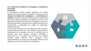 WWW.SITE2MAX.PRO
Free PowerPoint & KeyNote Templates
5.2.3. Redacción de hipótesis de investigación e identificación
de variables
Introducción
La investigación científica requiere establecer con claridad
aquello que se desea estudiar y comprobar. En este proceso, la
redacción de hipótesis de investigación y la identificación de
variables constituyen elementos fundamentales, especialmente
dentro del enfoque cuantitativo. Las hipótesis funcionan como
explicaciones tentativas del fenómeno investigado y orientan el
desarrollo del estudio, mientras que las variables representan las
características o propiedades que pueden ser observadas,
medidas o inferidas.
La formulación adecuada de una hipótesis permite establecer
posibles relaciones entre dos o más variables y posteriormente
contrastarlas con la realidad. Para ello, es necesario que las
hipótesis sean claras, precisas, concretas, verificables y
relacionadas con un contexto real. Asimismo, las variables
incluidas deben definirse tanto conceptual como
operacionalmente, de manera que sea posible determinar qué
significan y cómo serán medidas en la investigación.
 