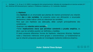 WWW.SITE2MAX.PRO
Free PowerPoint & KeyNote Templates
1. Hipótesis
Una hipótesis es un enunciado que plantea de manera provisional una relación
entre dos o más variables. Se presenta como una afirmación o enunciado
declarativo y debe indicar cómo se relacionan las variables.
Para que una hipótesis sea adecuada, debe cumplir principalmente dos
condiciones:
•Expresar una relación entre variables.
•Tener implicaciones claras que permitan someterla a prueba empírica, es
decir, que las variables puedan ser definidas y medidas.
El texto presenta diferentes formas de hipótesis: relaciones directas, hipótesis
nulas y relaciones indirectas entre grupos o características. Lo fundamental es
que la relación propuesta pueda ser investigada mediante evidencia empírica.
1. Kerlinger, F. N., & Lee, H. B. (2002). Investigación del comportamiento: Métodos de investigación en ciencias sociales (4.ª
ed.). McGraw-Hill Interamericana. Capítulo 2. Problemas e hipótesis, p. 23. Contenido: Hipótesis.
Autor: Gabriel Oxsa Quispe
 