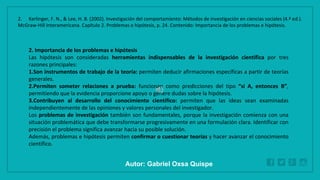 WWW.SITE2MAX.PRO
Free PowerPoint & KeyNote Templates
2. Importancia de los problemas e hipótesis
Las hipótesis son consideradas herramientas indispensables de la investigación científica por tres
razones principales:
1.Son instrumentos de trabajo de la teoría: permiten deducir afirmaciones específicas a partir de teorías
generales.
2.Permiten someter relaciones a prueba: funcionan como predicciones del tipo “si A, entonces B”,
permitiendo que la evidencia proporcione apoyo o genere dudas sobre la hipótesis.
3.Contribuyen al desarrollo del conocimiento científico: permiten que las ideas sean examinadas
independientemente de las opiniones y valores personales del investigador.
Los problemas de investigación también son fundamentales, porque la investigación comienza con una
situación problemática que debe transformarse progresivamente en una formulación clara. Identificar con
precisión el problema significa avanzar hacia su posible solución.
Además, problemas e hipótesis permiten confirmar o cuestionar teorías y hacer avanzar el conocimiento
científico.
2. Kerlinger, F. N., & Lee, H. B. (2002). Investigación del comportamiento: Métodos de investigación en ciencias sociales (4.ª ed.).
McGraw-Hill Interamericana. Capítulo 2. Problemas e hipótesis, p. 24. Contenido: Importancia de los problemas e hipótesis.
Autor: Gabriel Oxsa Quispe
 
