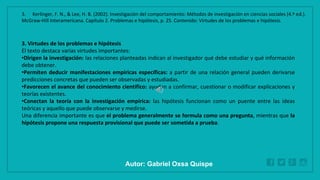 WWW.SITE2MAX.PRO
Free PowerPoint & KeyNote Templates
3. Virtudes de los problemas e hipótesis
El texto destaca varias virtudes importantes:
•Dirigen la investigación: las relaciones planteadas indican al investigador qué debe estudiar y qué información
debe obtener.
•Permiten deducir manifestaciones empíricas específicas: a partir de una relación general pueden derivarse
predicciones concretas que pueden ser observadas y estudiadas.
•Favorecen el avance del conocimiento científico: ayudan a confirmar, cuestionar o modificar explicaciones y
teorías existentes.
•Conectan la teoría con la investigación empírica: las hipótesis funcionan como un puente entre las ideas
teóricas y aquello que puede observarse y medirse.
Una diferencia importante es que el problema generalmente se formula como una pregunta, mientras que la
hipótesis propone una respuesta provisional que puede ser sometida a prueba.
3. Kerlinger, F. N., & Lee, H. B. (2002). Investigación del comportamiento: Métodos de investigación en ciencias sociales (4.ª ed.).
McGraw-Hill Interamericana. Capítulo 2. Problemas e hipótesis, p. 25. Contenido: Virtudes de los problemas e hipótesis.
Autor: Gabriel Oxsa Quispe
 