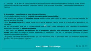 WWW.SITE2MAX.PRO
Free PowerPoint & KeyNote Templates
4. Generalidad y especificidad de los problemas e hipótesis
El investigador debe encontrar un equilibrio entre generalidad y especificidad.
•Si el problema o hipótesis es demasiado general, puede resultar vago, difícil de medir y prácticamente imposible de
someter a prueba científica.
•Si es demasiado específico, puede perder importancia, volverse trivial y limitar la posibilidad de generalizar los
resultados.
Por eso, el problema debe ser lo suficientemente específico para poder investigarlo, pero también suficientemente
amplio para conservar su relevancia científica.
El texto señala que mientras más específico sea un problema o hipótesis, más claras serán sus implicaciones para la
prueba, pero existe el riesgo de reducir demasiado su importancia. Por ello, es necesario establecer un punto
intermedio entre ambos extremos.
Un ejemplo presentado en el texto muestra que una formulación ideal se encuentra entre una afirmación demasiado
general y otra excesivamente específica.
4. Kerlinger, F. N., & Lee, H. B. (2002). Investigación del comportamiento: Métodos de investigación en ciencias sociales (4.ª ed.).
McGraw-Hill Interamericana. Capítulo 2. Problemas e hipótesis, p. 28. Contenido: Generalidad y especificidad de los problemas e
hipótesis.
Autor: Gabriel Oxsa Quispe
 