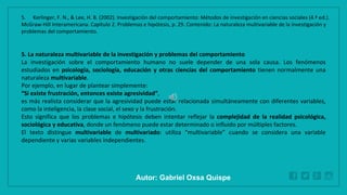 WWW.SITE2MAX.PRO
Free PowerPoint & KeyNote Templates
5. La naturaleza multivariable de la investigación y problemas del comportamiento
La investigación sobre el comportamiento humano no suele depender de una sola causa. Los fenómenos
estudiados en psicología, sociología, educación y otras ciencias del comportamiento tienen normalmente una
naturaleza multivariable.
Por ejemplo, en lugar de plantear simplemente:
“Si existe frustración, entonces existe agresividad”,
es más realista considerar que la agresividad puede estar relacionada simultáneamente con diferentes variables,
como la inteligencia, la clase social, el sexo y la frustración.
Esto significa que los problemas e hipótesis deben intentar reflejar la complejidad de la realidad psicológica,
sociológica y educativa, donde un fenómeno puede estar determinado o influido por múltiples factores.
El texto distingue multivariable de multivariado: utiliza “multivariable” cuando se considera una variable
dependiente y varias variables independientes.
5. Kerlinger, F. N., & Lee, H. B. (2002). Investigación del comportamiento: Métodos de investigación en ciencias sociales (4.ª ed.).
McGraw-Hill Interamericana. Capítulo 2. Problemas e hipótesis, p. 29. Contenido: La naturaleza multivariable de la investigación y
problemas del comportamiento.
Autor: Gabriel Oxsa Quispe
 